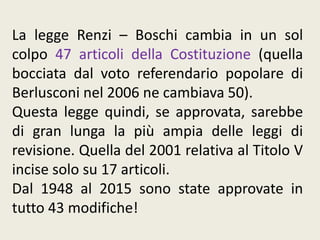 La legge Renzi – Boschi cambia in un sol
colpo 47 articoli della Costituzione (quella
bocciata dal voto referendario popolare di
Berlusconi nel 2006 ne cambiava 50).
Questa legge quindi, se approvata, sarebbe
di gran lunga la più ampia delle leggi di
revisione. Quella del 2001 relativa al Titolo V
incise solo su 17 articoli.
Dal 1948 al 2015 sono state approvate in
tutto 43 modifiche!
 