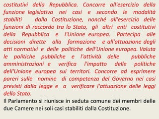 costitutivi della Repubblica. Concorre all'esercizio della
funzione legislativa nei casi e secondo le modalità
stabiliti dalla Costituzione, nonché all'esercizio delle
funzioni di raccordo tra lo Stato, gli altri enti costitutivi
della Repubblica e l'Unione europea. Partecipa alle
decisioni dirette alla formazione e all'attuazione degli
atti normativi e delle politiche dell'Unione europea. Valuta
le politiche pubbliche e l'attività delle pubbliche
amministrazioni e verifica l'impatto delle politiche
dell'Unione europea sui territori. Concorre ad esprimere
pareri sulle nomine di competenza del Governo nei casi
previsti dalla legge e a verificare l'attuazione delle leggi
dello Stato.
Il Parlamento si riunisce in seduta comune dei membri delle
due Camere nei soli casi stabiliti dalla Costituzione.
 