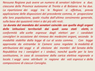 Nessuna Regione può avere un numero di senatori inferiore a due;
ciascuna delle Province autonome di Trento e di Bolzano ne ha due.
La ripartizione dei seggi tra le Regioni si effettua, previa
applicazione delle disposizioni del precedente comma, in proporzione
alla loro popolazione, quale risulta dall'ultimo censimento generale,
sulla base dei quozienti interi e dei più alti resti.
La durata del mandato dei senatori coincide con quella degli organi
delle istituzioni territoriali dai quali sono stati eletti, in
conformità alle scelte espresse dagli elettori per i candidati
consiglieri in occasione del rinnovo dei medesimi organi, secondo le
modalità stabilite dalla legge di cui al sesto comma. Con legge
approvata da entrambe le Camere sono regolate le modalità di
attribuzione dei seggi e di elezione dei membri del Senato della
Repubblica tra i consiglieri e i sindaci, nonché quelle per la loro
sostituzione, in caso di cessazione dalla carica elettiva regionale o
locale. I seggi sono attribuiti in ragione dei voti espressi e della
composizione di ciascun Consiglio.
 
