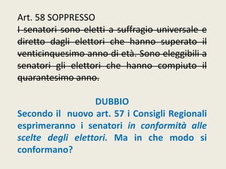Art. 58 SOPPRESSO
I senatori sono eletti a suffragio universale e
diretto dagli elettori che hanno superato il
venticinquesimo anno di età. Sono eleggibili a
senatori gli elettori che hanno compiuto il
quarantesimo anno.
DUBBIO
Secondo il nuovo art. 57 i Consigli Regionali
esprimeranno i senatori in conformità alle
scelte degli elettori. Ma in che modo si
conformano?
 