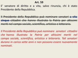 Art. 59
E' senatore di diritto e a vita, salvo rinunzia, chi è stato
Presidente della Repubblica.
Il Presidente della Repubblica può nominare senatori a vita
cinque cittadini che hanno illustrato la Patria per altissimi
meriti nel campo sociale, scientifico, artistico e letterario.
Il Presidente della Repubblica può nominare senatori cittadini
che hanno illustrato la Patria per altissimi meriti nel
campo sociale, scientifico, artistico e letterario. Tali senatori
durano in carica sette anni e non possono essere nuovamente
nominati.
 