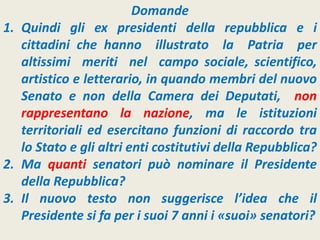 Domande
1. Quindi gli ex presidenti della repubblica e i
cittadini che hanno illustrato la Patria per
altissimi meriti nel campo sociale, scientifico,
artistico e letterario, in quando membri del nuovo
Senato e non della Camera dei Deputati, non
rappresentano la nazione, ma le istituzioni
territoriali ed esercitano funzioni di raccordo tra
lo Stato e gli altri enti costitutivi della Repubblica?
2. Ma quanti senatori può nominare il Presidente
della Repubblica?
3. Il nuovo testo non suggerisce l’idea che il
Presidente si fa per i suoi 7 anni i «suoi» senatori?
 