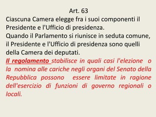 Art. 63
Ciascuna Camera elegge fra i suoi componenti il
Presidente e l'Ufficio di presidenza.
Quando il Parlamento si riunisce in seduta comune,
il Presidente e l'Ufficio di presidenza sono quelli
della Camera dei deputati.
Il regolamento stabilisce in quali casi l'elezione o
la nomina alle cariche negli organi del Senato della
Repubblica possono essere limitate in ragione
dell'esercizio di funzioni di governo regionali o
locali.
 
