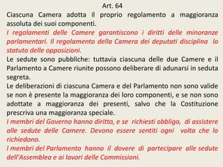Art. 64
Ciascuna Camera adotta il proprio regolamento a maggioranza
assoluta dei suoi componenti.
I regolamenti delle Camere garantiscono i diritti delle minoranze
parlamentari. Il regolamento della Camera dei deputati disciplina lo
statuto delle opposizioni.
Le sedute sono pubbliche: tuttavia ciascuna delle due Camere e il
Parlamento a Camere riunite possono deliberare di adunarsi in seduta
segreta.
Le deliberazioni di ciascuna Camera e del Parlamento non sono valide
se non è presente la maggioranza dei loro componenti, e se non sono
adottate a maggioranza dei presenti, salvo che la Costituzione
prescriva una maggioranza speciale.
I membri del Governo hanno diritto, e se richiesti obbligo, di assistere
alle sedute delle Camere. Devono essere sentiti ogni volta che lo
richiedono.
I membri del Parlamento hanno il dovere di partecipare alle sedute
dell'Assemblea e ai lavori delle Commissioni.
 