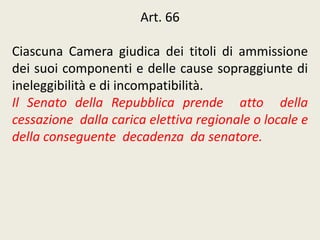 Art. 66
Ciascuna Camera giudica dei titoli di ammissione
dei suoi componenti e delle cause sopraggiunte di
ineleggibilità e di incompatibilità.
Il Senato della Repubblica prende atto della
cessazione dalla carica elettiva regionale o locale e
della conseguente decadenza da senatore.
 