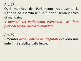Art. 67
Ogni membro del Parlamento rappresenta la
Nazione ed esercita le sue funzioni senza vincolo
di mandato.
I membri del Parlamento esercitano le loro
funzioni senza vincolo di mandato.
Art. 69
I membri della Camera dei deputati ricevono una
indennità stabilita dalla legge.
 