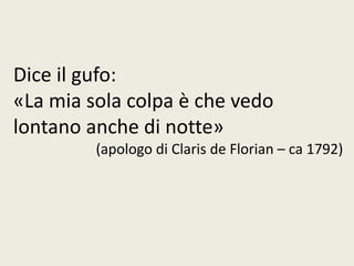 Dice il gufo:
«La mia sola colpa è che vedo
lontano anche di notte»
(apologo di Claris de Florian – ca 1792)
 