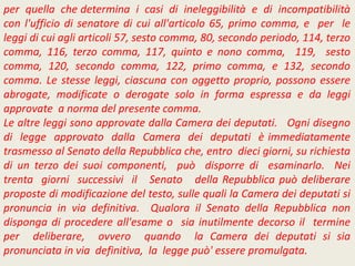per quella che determina i casi di ineleggibilità e di incompatibilità
con l'ufficio di senatore di cui all'articolo 65, primo comma, e per le
leggi di cui agli articoli 57, sesto comma, 80, secondo periodo, 114, terzo
comma, 116, terzo comma, 117, quinto e nono comma, 119, sesto
comma, 120, secondo comma, 122, primo comma, e 132, secondo
comma. Le stesse leggi, ciascuna con oggetto proprio, possono essere
abrogate, modificate o derogate solo in forma espressa e da leggi
approvate a norma del presente comma.
Le altre leggi sono approvate dalla Camera dei deputati. Ogni disegno
di legge approvato dalla Camera dei deputati è immediatamente
trasmesso al Senato della Repubblica che, entro dieci giorni, su richiesta
di un terzo dei suoi componenti, può disporre di esaminarlo. Nei
trenta giorni successivi il Senato della Repubblica può deliberare
proposte di modificazione del testo, sulle quali la Camera dei deputati si
pronuncia in via definitiva. Qualora il Senato della Repubblica non
disponga di procedere all'esame o sia inutilmente decorso il termine
per deliberare, ovvero quando la Camera dei deputati si sia
pronunciata in via definitiva, la legge può' essere promulgata.
 