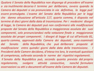 Qualora il Senato della Repubblica non disponga di procedere all'esame
o sia inutilmente decorso il termine per deliberare, ovvero quando la
Camera dei deputati si sia pronunciata in via definitiva, la legge può'
essere promulgata. L'esame del Senato della Repubblica per le leggi
che danno attuazione all'articolo 117, quarto comma, è disposto nel
termine di dieci giorni dalla data di trasmissione. Per i medesimi disegni
di legge, la Camera dei deputati può non conformarsi alle modificazioni
proposte dal Senato della Repubblica a maggioranza assoluta dei suoi
componenti, solo pronunciandosi nella votazione finale a maggioranza
assoluta dei propri componenti. I disegni di legge di cui all'articolo 81,
quarto comma, approvati dalla Camera dei deputati, sono esaminati
dal Senato della Repubblica, che può deliberare proposte di
modificazione entro quindici giorni dalla data della trasmissione. I
Presidenti delle Camere decidono, d'intesa tra loro, le eventuali questioni
di competenza, sollevate secondo le norme dei rispettivi regolamenti.
Il Senato della Repubblica può, secondo quanto previsto dal proprio
regolamento, svolgere attività conoscitive, nonché formulare
osservazioni su atti o documenti all'esame della Camera dei deputati.
 
