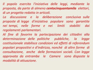 Il popolo esercita l'iniziativa delle leggi, mediante la
proposta, da parte di almeno centocinquantamila elettori,
di un progetto redatto in articoli.
La discussione e la deliberazione conclusiva sulle
proposte di legge d'iniziativa popolare sono garantite
nei tempi, nelle forme e nei limiti stabiliti dai
regolamenti parlamentari.
Al fine di favorire la partecipazione dei cittadini alla
determinazione delle politiche pubbliche, la legge
costituzionale stabilisce condizioni ed effetti di referendum
popolari propositivi e d'indirizzo, nonché di altre forme di
consultazione, anche delle formazioni sociali. Con legge
approvata da entrambe le Camere sono disposte le
modalità di attuazione.
 