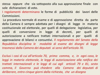 stessa oppure che sia sottoposto alla sua approvazione finale con
sole dichiarazioni di voto.
I regolamenti determinano le forme di pubblicità dei lavori delle
Commissioni.
La procedura normale di esame e di approvazione diretta da parte
della Camera è sempre adottata per i disegni di legge in materia
costituzionale ed elettorale, per quelli di delegazione legislativa, per
quelli di conversione in legge di decreti, per quelli di
autorizzazione a ratificare trattati internazionali e per quelli di
approvazione di bilanci e consuntivi. Il regolamento del Senato della
Repubblica disciplina le modalità di esame dei disegni di legge
trasmessi dalla Camera dei deputati ai sensi dell'articolo 70.
Esclusi i casi di cui all'articolo 70, primo comma, e, in ogni caso, le
leggi in materia elettorale, le leggi di autorizzazione alla ratifica dei
trattati internazionali e le leggi di cui agli articoli 79 e 81, sesto
comma, il Governo può chiedere alla Camera dei deputati di
deliberare, entro cinque giorni dalla richiesta, che un disegno
 