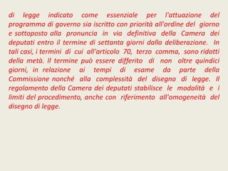 di legge indicato come essenziale per l'attuazione del
programma di governo sia iscritto con priorità all'ordine del giorno
e sottoposto alla pronuncia in via definitiva della Camera dei
deputati entro il termine di settanta giorni dalla deliberazione. In
tali casi, i termini di cui all'articolo 70, terzo comma, sono ridotti
della metà. Il termine può essere differito di non oltre quindici
giorni, in relazione ai tempi di esame da parte della
Commissione nonché alla complessità del disegno di legge. Il
regolamento della Camera dei deputati stabilisce le modalità e i
limiti del procedimento, anche con riferimento all'omogeneità del
disegno di legge.
 