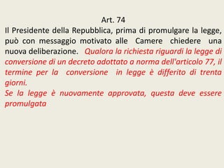 Art. 74
Il Presidente della Repubblica, prima di promulgare la legge,
può con messaggio motivato alle Camere chiedere una
nuova deliberazione. Qualora la richiesta riguardi la legge di
conversione di un decreto adottato a norma dell'articolo 77, il
termine per la conversione in legge è differito di trenta
giorni.
Se la legge è nuovamente approvata, questa deve essere
promulgata
 