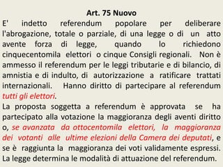 Art. 75 Nuovo
E' indetto referendum popolare per deliberare
l'abrogazione, totale o parziale, di una legge o di un atto
avente forza di legge, quando lo richiedono
cinquecentomila elettori o cinque Consigli regionali. Non è
ammesso il referendum per le leggi tributarie e di bilancio, di
amnistia e di indulto, di autorizzazione a ratificare trattati
internazionali. Hanno diritto di partecipare al referendum
tutti gli elettori.
La proposta soggetta a referendum è approvata se ha
partecipato alla votazione la maggioranza degli aventi diritto
o, se avanzata da ottocentomila elettori, la maggioranza
dei votanti alle ultime elezioni della Camera dei deputati, e
se è raggiunta la maggioranza dei voti validamente espressi.
La legge determina le modalità di attuazione del referendum.
 