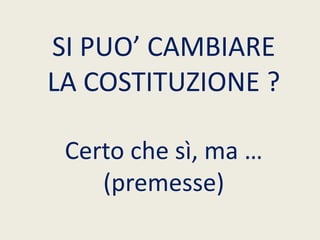 SI PUO’ CAMBIARE
LA COSTITUZIONE ?
Certo che sì, ma …
(premesse)
 