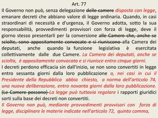 Art. 77
Il Governo non può, senza delegazione delle camere disposta con legge,
emanare decreti che abbiano valore di legge ordinaria. Quando, in casi
straordinari di necessità e d'urgenza, il Governo adotta, sotto la sua
responsabilità, provvedimenti provvisori con forza di legge, deve il
giorno stesso presentarli per la conversione alle Camere che, anche se
sciolte, sono appositamente convocate e si riuniscono alla Camera dei
deputati, anche quando la funzione legislativa è esercitata
collettivamente dalle due Camere. La Camera dei deputati, anche se
sciolta, è appositamente convocata e si riunisce entro cinque giorni.
I decreti perdono efficacia sin dall'inizio, se non sono convertiti in legge
entro sessanta giorni dalla loro pubblicazione o, nei casi in cui il
Presidente della Repubblica abbia chiesto, a norma dell'articolo 74,
una nuova deliberazione, entro novanta giorni dalla loro pubblicazione.
(Le Camere possono) La legge può tuttavia regolare i rapporti giuridici
sorti sulla base dei decreti non convertiti.
Il Governo non può, mediante provvedimenti provvisori con forza di
legge, disciplinare le materie indicate nell'articolo 72, quinto comma,
 