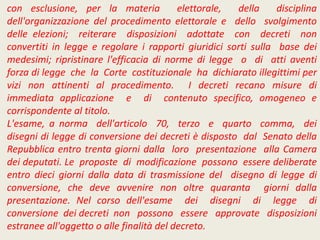 con esclusione, per la materia elettorale, della disciplina
dell'organizzazione del procedimento elettorale e dello svolgimento
delle elezioni; reiterare disposizioni adottate con decreti non
convertiti in legge e regolare i rapporti giuridici sorti sulla base dei
medesimi; ripristinare l'efficacia di norme di legge o di atti aventi
forza di legge che la Corte costituzionale ha dichiarato illegittimi per
vizi non attinenti al procedimento. I decreti recano misure di
immediata applicazione e di contenuto specifico, omogeneo e
corrispondente al titolo.
L'esame, a norma dell'articolo 70, terzo e quarto comma, dei
disegni di legge di conversione dei decreti è disposto dal Senato della
Repubblica entro trenta giorni dalla loro presentazione alla Camera
dei deputati. Le proposte di modificazione possono essere deliberate
entro dieci giorni dalla data di trasmissione del disegno di legge di
conversione, che deve avvenire non oltre quaranta giorni dalla
presentazione. Nel corso dell'esame dei disegni di legge di
conversione dei decreti non possono essere approvate disposizioni
estranee all'oggetto o alle finalità del decreto.
 