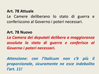 Art. 78 Attuale
Le Camere deliberano lo stato di guerra e
conferiscono al Governo i poteri necessari.
Art. 78 Nuovo
La Camera dei deputati delibera a maggioranza
assoluta lo stato di guerra e conferisce al
Governo i poteri necessari.
Attenzione: con l’Italicum non c’è più il
proporzionale, sicuramente ne esce indebolito
l’art. 11!
 