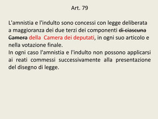 Art. 79
L'amnistia e l'indulto sono concessi con legge deliberata
a maggioranza dei due terzi dei componenti di ciascuna
Camera della Camera dei deputati, in ogni suo articolo e
nella votazione finale.
In ogni caso l'amnistia e l'indulto non possono applicarsi
ai reati commessi successivamente alla presentazione
del disegno di legge.
 