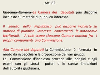 Art. 82
Ciascuna Camera La Camera dei deputati può disporre
inchieste su materie di pubblico interesse.
Il Senato della Repubblica può disporre inchieste su
materie di pubblico interesse concernenti le autonomie
territoriali. A tale scopo ciascuna Camera nomina fra i
propri componenti una Commissione.
Alla Camera dei deputati la Commissione è formata in
modo da rispecchiare la proporzione dei vari gruppi.
La Commissione d'inchiesta procede alle indagini e agli
esami con gli stessi poteri e le stesse limitazioni
dell'autorità giudiziaria.
 