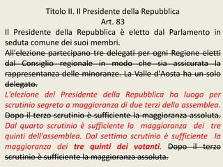 Titolo II. Il Presidente della Repubblica
Art. 83
Il Presidente della Repubblica è eletto dal Parlamento in
seduta comune dei suoi membri.
All'elezione partecipano tre delegati per ogni Regione eletti
dal Consiglio regionale in modo che sia assicurata la
rappresentanza delle minoranze. La Valle d'Aosta ha un solo
delegato.
L'elezione del Presidente della Repubblica ha luogo per
scrutinio segreto a maggioranza di due terzi della assemblea.
Dopo il terzo scrutinio è sufficiente la maggioranza assoluta.
Dal quarto scrutinio è sufficiente la maggioranza dei tre
quinti dell'assemblea. Dal settimo scrutinio è sufficiente la
maggioranza dei tre quinti dei votanti. Dopo il terzo
scrutinio è sufficiente la maggioranza assoluta.
 