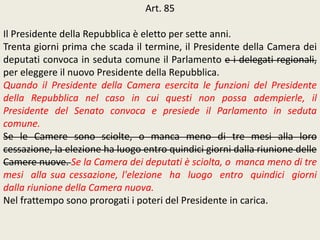 Art. 85
Il Presidente della Repubblica è eletto per sette anni.
Trenta giorni prima che scada il termine, il Presidente della Camera dei
deputati convoca in seduta comune il Parlamento e i delegati regionali,
per eleggere il nuovo Presidente della Repubblica.
Quando il Presidente della Camera esercita le funzioni del Presidente
della Repubblica nel caso in cui questi non possa adempierle, il
Presidente del Senato convoca e presiede il Parlamento in seduta
comune.
Se le Camere sono sciolte, o manca meno di tre mesi alla loro
cessazione, la elezione ha luogo entro quindici giorni dalla riunione delle
Camere nuove. Se la Camera dei deputati è sciolta, o manca meno di tre
mesi alla sua cessazione, l'elezione ha luogo entro quindici giorni
dalla riunione della Camera nuova.
Nel frattempo sono prorogati i poteri del Presidente in carica.
 