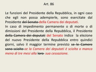 Art. 86
Le funzioni del Presidente della Repubblica, in ogni caso
che egli non possa adempierle, sono esercitate dal
Presidente del Senato della Camera dei deputati.
In caso di impedimento permanente o di morte o di
dimissioni del Presidente della Repubblica, il Presidente
della Camera dei deputati del Senato indice la elezione
del nuovo Presidente della Repubblica entro quindici
giorni, salvo il maggior termine previsto se le Camere
sono sciolte se la Camera dei deputati è sciolta o manca
meno di tre mesi alla loro sua cessazione.
 