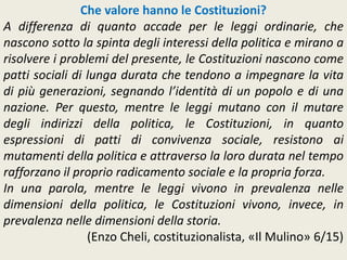 Che valore hanno le Costituzioni?
A differenza di quanto accade per le leggi ordinarie, che
nascono sotto la spinta degli interessi della politica e mirano a
risolvere i problemi del presente, le Costituzioni nascono come
patti sociali di lunga durata che tendono a impegnare la vita
di più generazioni, segnando l’identità di un popolo e di una
nazione. Per questo, mentre le leggi mutano con il mutare
degli indirizzi della politica, le Costituzioni, in quanto
espressioni di patti di convivenza sociale, resistono ai
mutamenti della politica e attraverso la loro durata nel tempo
rafforzano il proprio radicamento sociale e la propria forza.
In una parola, mentre le leggi vivono in prevalenza nelle
dimensioni della politica, le Costituzioni vivono, invece, in
prevalenza nelle dimensioni della storia.
(Enzo Cheli, costituzionalista, «Il Mulino» 6/15)
 