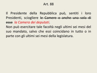 Art. 88
Il Presidente della Repubblica può, sentiti i loro
Presidenti, sciogliere le Camere o anche una sola di
esse la Camera dei deputati.
Non può esercitare tale facoltà negli ultimi sei mesi del
suo mandato, salvo che essi coincidano in tutto o in
parte con gli ultimi sei mesi della legislatura.
 