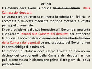 Art. 94
Il Governo deve avere la fiducia delle due Camere della
Camera dei deputati.
Ciascuna Camera accorda o revoca la fiducia La fiducia è
accordata o revocata mediante mozione motivata e votata
per appello nominale.
Entro dieci giorni dalla sua formazione il Governo si presenta
alle Camere innanzi alla Camera dei deputati per ottenerne
la fiducia. Il voto contrario di una o di entrambe le Camere
della Camera dei deputati su una proposta del Governo non
importa obbligo di dimissioni.
La mozione di sfiducia deve essere firmata da almeno un
decimo dei componenti della Camera dei deputati e non
può essere messa in discussione prima di tre giorni dalla sua
presentazione
 