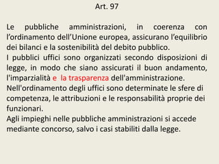 Art. 97
Le pubbliche amministrazioni, in coerenza con
l’ordinamento dell’Unione europea, assicurano l’equilibrio
dei bilanci e la sostenibilità del debito pubblico.
I pubblici uffici sono organizzati secondo disposizioni di
legge, in modo che siano assicurati il buon andamento,
l'imparzialità e la trasparenza dell'amministrazione.
Nell'ordinamento degli uffici sono determinate le sfere di
competenza, le attribuzioni e le responsabilità proprie dei
funzionari.
Agli impieghi nelle pubbliche amministrazioni si accede
mediante concorso, salvo i casi stabiliti dalla legge.
 