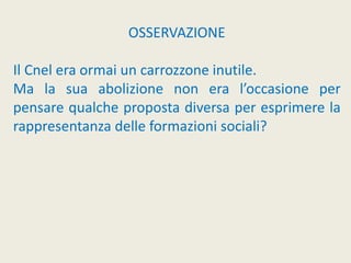 OSSERVAZIONE
Il Cnel era ormai un carrozzone inutile.
Ma la sua abolizione non era l’occasione per
pensare qualche proposta diversa per esprimere la
rappresentanza delle formazioni sociali?
 