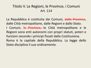 Titolo V. Le Regioni, le Province, i Comuni
Art. 114
La Repubblica è costituita dai Comuni, dalle Province,
dalle Città metropolitane, dalle Regioni e dallo Stato.
I Comuni, le Province, le Città metropolitane e le
Regioni sono enti autonomi con propri statuti, poteri e
funzioni secondo i principi fissati dalla Costituzione.
Roma è la capitale della Repubblica. La legge dello
Stato disciplina il suo ordinamento.
 