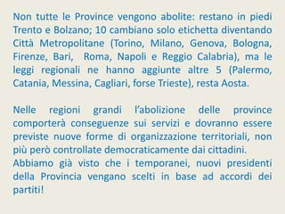 Non tutte le Province vengono abolite: restano in piedi
Trento e Bolzano; 10 cambiano solo etichetta diventando
Città Metropolitane (Torino, Milano, Genova, Bologna,
Firenze, Bari, Roma, Napoli e Reggio Calabria), ma le
leggi regionali ne hanno aggiunte altre 5 (Palermo,
Catania, Messina, Cagliari, forse Trieste), resta Aosta.
Nelle regioni grandi l’abolizione delle province
comporterà conseguenze sui servizi e dovranno essere
previste nuove forme di organizzazione territoriali, non
più però controllate democraticamente dai cittadini.
Abbiamo già visto che i temporanei, nuovi presidenti
della Provincia vengano scelti in base ad accordi dei
partiti!
 