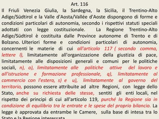 Art. 116
Il Friuli Venezia Giulia, la Sardegna, la Sicilia, il Trentino-Alto
Adige/Südtirol e la Valle d'Aosta/Vallée d'Aoste dispongono di forme e
condizioni particolari di autonomia, secondo i rispettivi statuti speciali
adottati con legge costituzionale. La Regione Trentino-Alto
Adige/Südtirol è costituita dalle Province autonome di Trento e di
Bolzano. Ulteriori forme e condizioni particolari di autonomia,
concernenti le materie di cui all'articolo 117 ( secondo comma,
lettere l), limitatamente all'organizzazione della giustizia di pace,
limitatamente alle disposizioni generali e comuni per le politiche
sociali, n), o), limitatamente alle politiche attive del lavoro e
all'istruzione e formazione professionale, q), limitatamente al
commercio con l'estero, s) e u), limitatamente al governo del
territorio, possono essere attribuite ad altre Regioni, con legge dello
Stato, anche su richiesta delle stesse, sentiti gli enti locali, nel
rispetto dei principi di cui all'articolo 119, purché la Regione sia in
condizione di equilibrio tra le entrate e le spese del proprio bilancio. La
legge è approvata da entrambe le Camere, sulla base di intesa tra lo
 