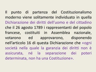 Il punto di partenza del Costituzionalismo
moderno viene solitamente individuato in quella
Dichiarazione dei diritti dell’uomo e del cittadino
che il 26 agosto 1789 i rappresentanti del popolo
francese, costituiti in Assemblea nazionale,
votarono ed approvarono, disponendo
nell’articolo 16 di questa Dichiarazione che «ogni
società nella quale la garanzia dei diritti non è
assicurata, né la separazione dei poteri
determinata, non ha una Costituzione».
 