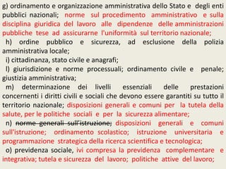 g) ordinamento e organizzazione amministrativa dello Stato e degli enti
pubblici nazionali; norme sul procedimento amministrativo e sulla
disciplina giuridica del lavoro alle dipendenze delle amministrazioni
pubbliche tese ad assicurarne l'uniformità sul territorio nazionale;
h) ordine pubblico e sicurezza, ad esclusione della polizia
amministrativa locale;
i) cittadinanza, stato civile e anagrafi;
l) giurisdizione e norme processuali; ordinamento civile e penale;
giustizia amministrativa;
m) determinazione dei livelli essenziali delle prestazioni
concernenti i diritti civili e sociali che devono essere garantiti su tutto il
territorio nazionale; disposizioni generali e comuni per la tutela della
salute, per le politiche sociali e per la sicurezza alimentare;
n) norme generali sull’istruzione; disposizioni generali e comuni
sull'istruzione; ordinamento scolastico; istruzione universitaria e
programmazione strategica della ricerca scientifica e tecnologica;
o) previdenza sociale, ivi compresa la previdenza complementare e
integrativa; tutela e sicurezza del lavoro; politiche attive del lavoro;
 