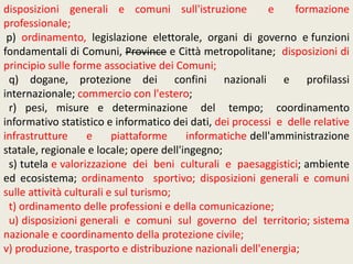 disposizioni generali e comuni sull'istruzione e formazione
professionale;
p) ordinamento, legislazione elettorale, organi di governo e funzioni
fondamentali di Comuni, Province e Città metropolitane; disposizioni di
principio sulle forme associative dei Comuni;
q) dogane, protezione dei confini nazionali e profilassi
internazionale; commercio con l'estero;
r) pesi, misure e determinazione del tempo; coordinamento
informativo statistico e informatico dei dati, dei processi e delle relative
infrastrutture e piattaforme informatiche dell'amministrazione
statale, regionale e locale; opere dell'ingegno;
s) tutela e valorizzazione dei beni culturali e paesaggistici; ambiente
ed ecosistema; ordinamento sportivo; disposizioni generali e comuni
sulle attività culturali e sul turismo;
t) ordinamento delle professioni e della comunicazione;
u) disposizioni generali e comuni sul governo del territorio; sistema
nazionale e coordinamento della protezione civile;
v) produzione, trasporto e distribuzione nazionali dell'energia;
 