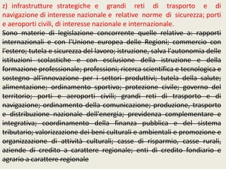 z) infrastrutture strategiche e grandi reti di trasporto e di
navigazione di interesse nazionale e relative norme di sicurezza; porti
e aeroporti civili, di interesse nazionale e internazionale.
Sono materie di legislazione concorrente quelle relative a: rapporti
internazionali e con l'Unione europea delle Regioni; commercio con
l'estero; tutela e sicurezza del lavoro; istruzione, salva l'autonomia delle
istituzioni scolastiche e con esclusione della istruzione e della
formazione professionale; professioni; ricerca scientifica e tecnologica e
sostegno all'innovazione per i settori produttivi; tutela della salute;
alimentazione; ordinamento sportivo; protezione civile; governo del
territorio; porti e aeroporti civili; grandi reti di trasporto e di
navigazione; ordinamento della comunicazione; produzione, trasporto
e distribuzione nazionale dell'energia; previdenza complementare e
integrativa; coordinamento della finanza pubblica e del sistema
tributario; valorizzazione dei beni culturali e ambientali e promozione e
organizzazione di attività culturali; casse di risparmio, casse rurali,
aziende di credito a carattere regionale; enti di credito fondiario e
agrario a carattere regionale
 
