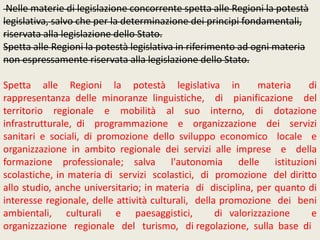 Nelle materie di legislazione concorrente spetta alle Regioni la potestà
legislativa, salvo che per la determinazione dei principi fondamentali,
riservata alla legislazione dello Stato.
Spetta alle Regioni la potestà legislativa in riferimento ad ogni materia
non espressamente riservata alla legislazione dello Stato.
Spetta alle Regioni la potestà legislativa in materia di
rappresentanza delle minoranze linguistiche, di pianificazione del
territorio regionale e mobilità al suo interno, di dotazione
infrastrutturale, di programmazione e organizzazione dei servizi
sanitari e sociali, di promozione dello sviluppo economico locale e
organizzazione in ambito regionale dei servizi alle imprese e della
formazione professionale; salva l'autonomia delle istituzioni
scolastiche, in materia di servizi scolastici, di promozione del diritto
allo studio, anche universitario; in materia di disciplina, per quanto di
interesse regionale, delle attività culturali, della promozione dei beni
ambientali, culturali e paesaggistici, di valorizzazione e
organizzazione regionale del turismo, di regolazione, sulla base di
 