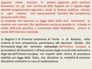 apposite intese concluse in ambito regionale, delle relazioni
finanziarie tra gli enti territoriali della Regione per il rispetto degli
obiettivi programmatici regionali e locali di finanza pubblica, nonché
in ogni materia non espressamente riservata alla competenza
esclusiva dello Stato.
Su proposta del Governo, la legge dello Stato può intervenire in
materie non riservate alla legislazione esclusiva quando lo richieda la
tutela dell'unità giuridica o economica della Repubblica, ovvero la
tutela dell'interesse nazionale.
Le Regioni e le Province autonome di Trento e di Bolzano, nelle
materie di loro competenza, partecipano alle decisioni dirette alla
formazione degli atti normativi comunitari dell'Unione europea e
provvedono all'attuazione e all'esecuzione degli accordi internazionali e
degli atti dell'Unione europea, nel rispetto delle norme di procedura
stabilite con legge dello Stato, che disciplina le modalità di esercizio
del potere sostitutivo in caso di inadempienza.
 