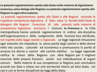 La potestà regolamentare spetta allo Stato nelle materie di legislazione
esclusiva, salva delega alle Regioni. La potestà regolamentare spetta alle
Regioni in ogni altra materia.
La potestà regolamentare spetta allo Stato e alle Regioni secondo le
rispettive competenze legislative. E' fatta salva la facoltà dello Stato di
delegare alle Regioni l'esercizio di tale potestà nelle materie di
competenza legislativa esclusiva. I Comuni, le Province e le Città
metropolitane hanno potestà regolamentare in ordine alla disciplina
dell'organizzazione e dello svolgimento delle funzioni loro attribuite,
nel rispetto della legge statale o regionale. Le leggi regionali rimuovono
ogni ostacolo che impedisce la piena parità degli uomini e delle donne
nella vita sociale, culturale ed economica e promuovono la parità di
accesso tra donne e uomini alle cariche elettive. La legge regionale
ratifica le intese della Regione con altre Regioni per il migliore
esercizio delle proprie funzioni, anche con individuazione di organi
comuni. Nelle materie di sua competenza la Regione può concludere
accordi con Stati e intese con enti territoriali interni ad altro Stato, nei
casi e con le forme disciplinati da leggi dello Stato.
 