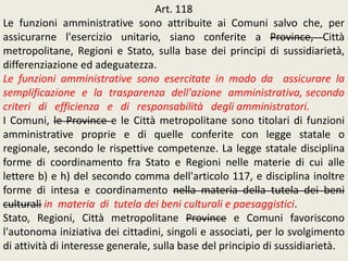 Art. 118
Le funzioni amministrative sono attribuite ai Comuni salvo che, per
assicurarne l'esercizio unitario, siano conferite a Province, Città
metropolitane, Regioni e Stato, sulla base dei principi di sussidiarietà,
differenziazione ed adeguatezza.
Le funzioni amministrative sono esercitate in modo da assicurare la
semplificazione e la trasparenza dell'azione amministrativa, secondo
criteri di efficienza e di responsabilità degli amministratori.
I Comuni, le Province e le Città metropolitane sono titolari di funzioni
amministrative proprie e di quelle conferite con legge statale o
regionale, secondo le rispettive competenze. La legge statale disciplina
forme di coordinamento fra Stato e Regioni nelle materie di cui alle
lettere b) e h) del secondo comma dell'articolo 117, e disciplina inoltre
forme di intesa e coordinamento nella materia della tutela dei beni
culturali in materia di tutela dei beni culturali e paesaggistici.
Stato, Regioni, Città metropolitane Province e Comuni favoriscono
l'autonoma iniziativa dei cittadini, singoli e associati, per lo svolgimento
di attività di interesse generale, sulla base del principio di sussidiarietà.
 