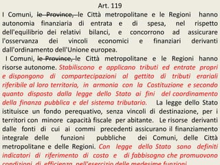 Art. 119
I Comuni, le Province, le Città metropolitane e le Regioni hanno
autonomia finanziaria di entrata e di spesa, nel rispetto
dell'equilibrio dei relativi bilanci, e concorrono ad assicurare
l'osservanza dei vincoli economici e finanziari derivanti
dall'ordinamento dell'Unione europea.
I Comuni, le Province, le Città metropolitane e le Regioni hanno
risorse autonome. Stabiliscono e applicano tributi ed entrate propri
e dispongono di compartecipazioni al gettito di tributi erariali
riferibile al loro territorio, in armonia con la Costituzione e secondo
quanto disposto dalla legge dello Stato ai fini del coordinamento
della finanza pubblica e del sistema tributario. La legge dello Stato
istituisce un fondo perequativo, senza vincoli di destinazione, per i
territori con minore capacità fiscale per abitante. Le risorse derivanti
dalle fonti di cui ai commi precedenti assicurano il finanziamento
integrale delle funzioni pubbliche dei Comuni, delle Città
metropolitane e delle Regioni. Con legge dello Stato sono definiti
indicatori di riferimento di costo e di fabbisogno che promuovono
 
