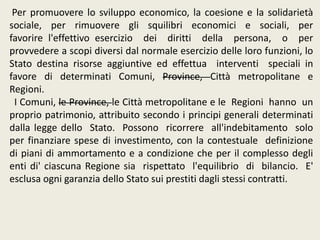Per promuovere lo sviluppo economico, la coesione e la solidarietà
sociale, per rimuovere gli squilibri economici e sociali, per
favorire l'effettivo esercizio dei diritti della persona, o per
provvedere a scopi diversi dal normale esercizio delle loro funzioni, lo
Stato destina risorse aggiuntive ed effettua interventi speciali in
favore di determinati Comuni, Province, Città metropolitane e
Regioni.
I Comuni, le Province, le Città metropolitane e le Regioni hanno un
proprio patrimonio, attribuito secondo i principi generali determinati
dalla legge dello Stato. Possono ricorrere all'indebitamento solo
per finanziare spese di investimento, con la contestuale definizione
di piani di ammortamento e a condizione che per il complesso degli
enti di' ciascuna Regione sia rispettato l'equilibrio di bilancio. E'
esclusa ogni garanzia dello Stato sui prestiti dagli stessi contratti.
 