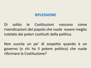 RIFLESSIONE
Di solito le Costituzioni nascono come
rivendicazioni del popolo che vuole essere meglio
tutelato dai poteri costituiti della politica.
Non suscita un po’ di sospetto quando è un
governo (o chi ha il potere politico) che vuole
riformare la Costituzione?
 