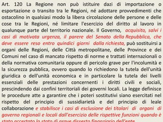 Art. 120 La Regione non può istituire dazi di importazione o
esportazione o transito tra le Regioni, né adottare provvedimenti che
ostacolino in qualsiasi modo la libera circolazione delle persone e delle
cose tra le Regioni, né limitare l'esercizio del diritto al lavoro in
qualunque parte del territorio nazionale. Il Governo, acquisito, salvi i
casi di motivata urgenza, il parere del Senato della Repubblica, che
deve essere reso entro quindici giorni dalla richiesta, può sostituirsi a
organi delle Regioni, delle Città metropolitane, delle Province e dei
Comuni nel caso di mancato rispetto di norme e trattati internazionali o
della normativa comunitaria oppure di pericolo grave per l'incolumità e
la sicurezza pubblica, ovvero quando lo richiedono la tutela dell'unità
giuridica o dell'unità economica e in particolare la tutela dei livelli
essenziali delle prestazioni concernenti i diritti civili e sociali,
prescindendo dai confini territoriali dei governi locali. La legge definisce
le procedure atte a garantire che i poteri sostitutivi siano esercitati nel
rispetto del principio di sussidiarietà e del principio di leale
collaborazione e stabilisce i casi di esclusione dei titolari di organi di
governo regionali e locali dall'esercizio delle rispettive funzioni quando è
 