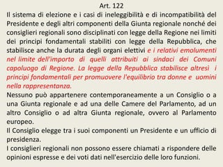 Art. 122
Il sistema di elezione e i casi di ineleggibilità e di incompatibilità del
Presidente e degli altri componenti della Giunta regionale nonché dei
consiglieri regionali sono disciplinati con legge della Regione nei limiti
dei principi fondamentali stabiliti con legge della Repubblica, che
stabilisce anche la durata degli organi elettivi e i relativi emolumenti
nel limite dell'importo di quelli attribuiti ai sindaci dei Comuni
capoluogo di Regione. La legge della Repubblica stabilisce altresì i
principi fondamentali per promuovere l'equilibrio tra donne e uomini
nella rappresentanza.
Nessuno può appartenere contemporaneamente a un Consiglio o a
una Giunta regionale e ad una delle Camere del Parlamento, ad un
altro Consiglio o ad altra Giunta regionale, ovvero al Parlamento
europeo.
Il Consiglio elegge tra i suoi componenti un Presidente e un ufficio di
presidenza.
I consiglieri regionali non possono essere chiamati a rispondere delle
opinioni espresse e dei voti dati nell'esercizio delle loro funzioni.
 
