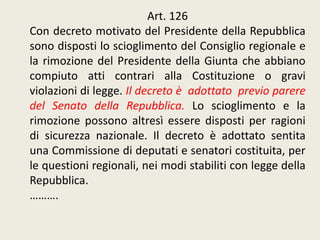Art. 126
Con decreto motivato del Presidente della Repubblica
sono disposti lo scioglimento del Consiglio regionale e
la rimozione del Presidente della Giunta che abbiano
compiuto atti contrari alla Costituzione o gravi
violazioni di legge. Il decreto è adottato previo parere
del Senato della Repubblica. Lo scioglimento e la
rimozione possono altresì essere disposti per ragioni
di sicurezza nazionale. Il decreto è adottato sentita
una Commissione di deputati e senatori costituita, per
le questioni regionali, nei modi stabiliti con legge della
Repubblica.
……….
 