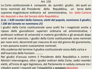 Art. 135
La Corte costituzionale è composta da quindici giudici, dei quali un
terzo nominati dal Presidente della Repubblica, un terzo dalle
supreme magistrature ordinaria ed amministrative, tre dalla Camera
dei deputati e due dal Senato della Repubblica.
(n.b.: i 630 membri della Camera, eletti dal popolo, nominano 3 giudici,
i 100 del Senato ne nominano 2!)
I giudici della Corte costituzionale sono scelti fra i magistrati anche a
riposo delle giurisdizioni superiori ordinaria ed amministrative, i
professori ordinari di università in materie giuridiche e gli avvocati dopo
venti anni di esercizio. I giudici della Corte costituzionale sono nominati
per nove anni, decorrenti per ciascuno di essi dal giorno del giuramento,
e non possono essere nuovamente nominati.
Alla scadenza del termine il giudice costituzionale cessa dalla carica e
dall'esercizio delle funzioni. ……….
Nei giudizi d'accusa contro il Presidente della Repubblica e contro i
Ministri intervengono, oltre i giudici ordinari della Corte, sedici membri
eletti, all'inizio di ogni legislatura, dal Parlamento in seduta comune tra i
cittadini aventi i requisiti per l'eleggibilità a senatore deputato.
 